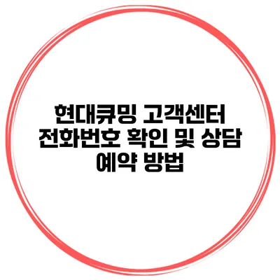 현대큐밍 고객센터 전화번호 확인 및 상담 예약 방법